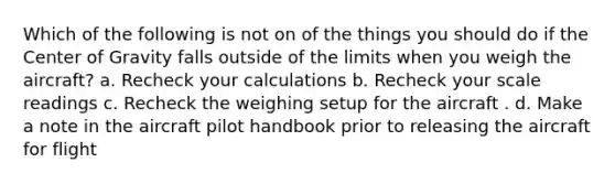 Which of the following is not on of the things you should do if the Center of Gravity falls outside of the limits when you weigh the aircraft? a. Recheck your calculations b. Recheck your scale readings c. Recheck the weighing setup for the aircraft . d. Make a note in the aircraft pilot handbook prior to releasing the aircraft for flight