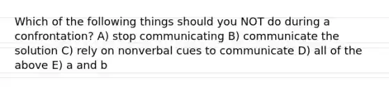 Which of the following things should you NOT do during a confrontation? A) stop communicating B) communicate the solution C) rely on nonverbal cues to communicate D) all of the above E) a and b