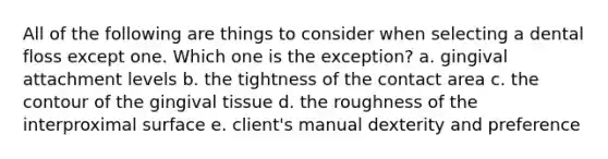 All of the following are things to consider when selecting a dental floss except one. Which one is the exception? a. gingival attachment levels b. the tightness of the contact area c. the contour of the gingival tissue d. the roughness of the interproximal surface e. client's manual dexterity and preference