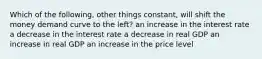 Which of the following, other things constant, will shift the money demand curve to the left? an increase in the interest rate a decrease in the interest rate a decrease in real GDP an increase in real GDP an increase in the price level