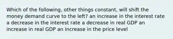 Which of the following, other things constant, will shift the money demand curve to the left? an increase in the interest rate a decrease in the interest rate a decrease in real GDP an increase in real GDP an increase in the price level