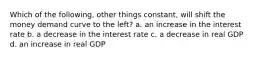 Which of the following, other things constant, will shift the money demand curve to the left? a. an increase in the interest rate b. a decrease in the interest rate c. a decrease in real GDP d. an increase in real GDP