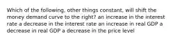 Which of the following, other things constant, will shift the money demand curve to the right? an increase in the interest rate a decrease in the interest rate an increase in real GDP a decrease in real GDP a decrease in the price level