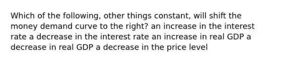 Which of the following, other things constant, will shift the money demand curve to the right? an increase in the interest rate a decrease in the interest rate an increase in real GDP a decrease in real GDP a decrease in the price level