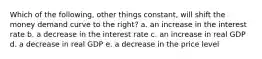 Which of the following, other things constant, will shift the money demand curve to the right? a. an increase in the interest rate b. a decrease in the interest rate c. an increase in real GDP d. a decrease in real GDP e. a decrease in the price level