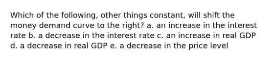 Which of the following, other things constant, will shift the money demand curve to the right? a. an increase in the interest rate b. a decrease in the interest rate c. an increase in real GDP d. a decrease in real GDP e. a decrease in the price level