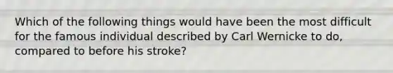 Which of the following things would have been the most difficult for the famous individual described by Carl Wernicke to do, compared to before his stroke?