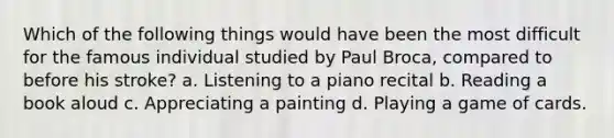 Which of the following things would have been the most difficult for the famous individual studied by Paul Broca, compared to before his stroke? a. Listening to a piano recital b. Reading a book aloud c. Appreciating a painting d. Playing a game of cards.