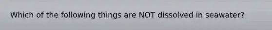 Which of the following things are NOT dissolved in seawater?