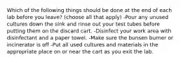 Which of the following things should be done at the end of each lab before you leave? (choose all that apply) -Pour any unused cultures down the sink and rinse out your test tubes before putting them on the discard cart. -Disinfect your work area with disinfectant and a paper towel. -Make sure the bunsen burner or incinerator is off -Put all used cultures and materials in the appropriate place on or near the cart as you exit the lab.