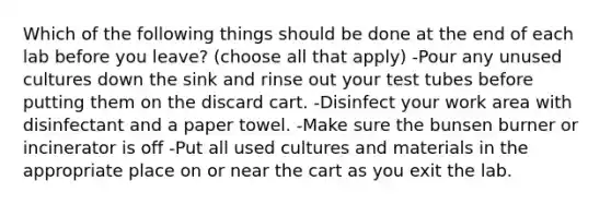 Which of the following things should be done at the end of each lab before you leave? (choose all that apply) -Pour any unused cultures down the sink and rinse out your test tubes before putting them on the discard cart. -Disinfect your work area with disinfectant and a paper towel. -Make sure the bunsen burner or incinerator is off -Put all used cultures and materials in the appropriate place on or near the cart as you exit the lab.