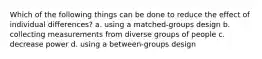 Which of the following things can be done to reduce the effect of individual differences? a. using a matched-groups design b. collecting measurements from diverse groups of people c. decrease power d. using a between-groups design