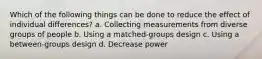 Which of the following things can be done to reduce the effect of individual differences? a. Collecting measurements from diverse groups of people b. Using a matched-groups design c. Using a between-groups design d. Decrease power