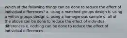 Which of the following things can be done to reduce the effect of individual differences? a. using a matched groups design b. using a within groups design c. using a homogenous sample d. all of the above can be done to reduce the effect of individual differences e. nothing can be done to reduce the effect of individual differences