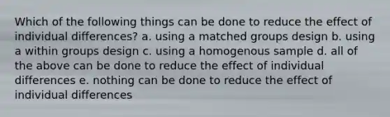 Which of the following things can be done to reduce the effect of individual differences? a. using a matched groups design b. using a within groups design c. using a homogenous sample d. all of the above can be done to reduce the effect of individual differences e. nothing can be done to reduce the effect of individual differences