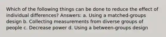 Which of the following things can be done to reduce the effect of individual differences? Answers: a. Using a matched-groups design b. Collecting measurements from diverse groups of people c. Decrease power d. Using a between-groups design