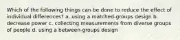 Which of the following things can be done to reduce the effect of individual differences? a. using a matched-groups design b. decrease power c. collecting measurements from diverse groups of people d. using a between-groups design