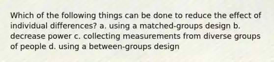 Which of the following things can be done to reduce the effect of individual differences? a. using a matched-groups design b. decrease power c. collecting measurements from diverse groups of people d. using a between-groups design