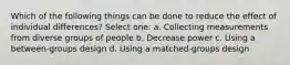 Which of the following things can be done to reduce the effect of individual differences? Select one: a. Collecting measurements from diverse groups of people b. Decrease power c. Using a between-groups design d. Using a matched-groups design