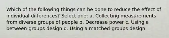 Which of the following things can be done to reduce the effect of individual differences? Select one: a. Collecting measurements from diverse groups of people b. Decrease power c. Using a between-groups design d. Using a matched-groups design