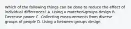 Which of the following things can be done to reduce the effect of individual differences? A. Using a matched-groups design B. Decrease power C. Collecting measurements from diverse groups of people D. Using a between-groups design