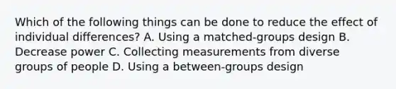 Which of the following things can be done to reduce the effect of individual differences? A. Using a matched-groups design B. Decrease power C. Collecting measurements from diverse groups of people D. Using a between-groups design