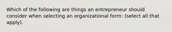 Which of the following are things an entrepreneur should consider when selecting an organizational form: (select all that apply).