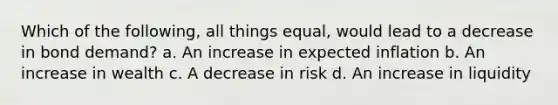 Which of the following, all things equal, would lead to a decrease in bond demand? a. An increase in expected inflation b. An increase in wealth c. A decrease in risk d. An increase in liquidity