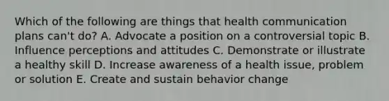 Which of the following are things that health communication plans can't do? A. Advocate a position on a controversial topic B. Influence perceptions and attitudes C. Demonstrate or illustrate a healthy skill D. Increase awareness of a health issue, problem or solution E. Create and sustain behavior change