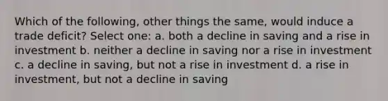 Which of the following, other things the same, would induce a trade deficit? Select one: a. both a decline in saving and a rise in investment b. neither a decline in saving nor a rise in investment c. a decline in saving, but not a rise in investment d. a rise in investment, but not a decline in saving