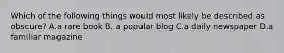 Which of the following things would most likely be described as obscure? A.a rare book B. a popular blog C.a daily newspaper D.a familiar magazine