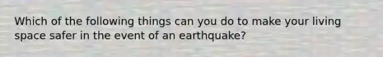 Which of the following things can you do to make your living space safer in the event of an earthquake?