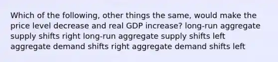 Which of the following, other things the same, would make the price level decrease and real GDP increase? long-run aggregate supply shifts right long-run aggregate supply shifts left aggregate demand shifts right aggregate demand shifts left