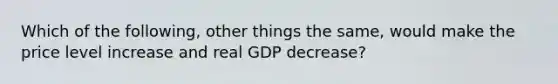 Which of the following, other things the same, would make the price level increase and real GDP decrease?