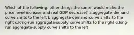 Which of the following, other things the same, would make the price level increase and real GDP decrease? a.aggregate-demand curve shifts to the left b.aggregate-demand curve shifts to the right c.long-run aggregate-supply curve shifts to the right d.long-run aggregate-supply curve shifts to the left