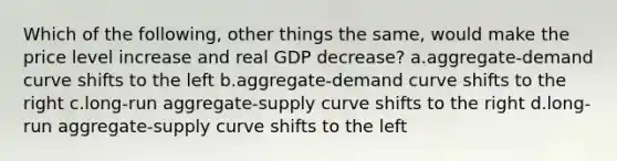 Which of the following, other things the same, would make the price level increase and real GDP decrease? a.aggregate-demand curve shifts to the left b.aggregate-demand curve shifts to the right c.long-run aggregate-supply curve shifts to the right d.long-run aggregate-supply curve shifts to the left