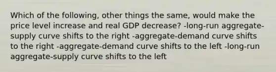 Which of the following, other things the same, would make the price level increase and real GDP decrease? -long-run aggregate-supply curve shifts to the right -aggregate-demand curve shifts to the right -aggregate-demand curve shifts to the left -long-run aggregate-supply curve shifts to the left