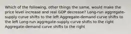 Which of the following, other things the same, would make the price level increase and real GDP decrease? Long-run aggregate-supply curve shifts to the left Aggregate-demand curve shifts to the left Long-run aggregate-supply curve shifts to the right Aggregate-demand curve shifts to the right