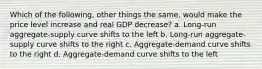 Which of the following, other things the same, would make the price level increase and real GDP decrease? a. Long-run aggregate-supply curve shifts to the left b. Long-run aggregate-supply curve shifts to the right c. Aggregate-demand curve shifts to the right d. Aggregate-demand curve shifts to the left