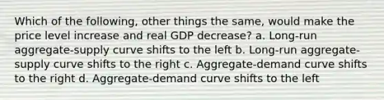 Which of the following, other things the same, would make the price level increase and real GDP decrease? a. Long-run aggregate-supply curve shifts to the left b. Long-run aggregate-supply curve shifts to the right c. Aggregate-demand curve shifts to the right d. Aggregate-demand curve shifts to the left