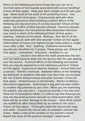 Which of the following are some things that you can do to minimize some of the hazards associated with animal handling? (Check all that apply) - Keep your back straight and lift with your legs - Never bend at the waist to lift something heavy - Use proper restraint techniques - Communicate well with other veterinary personnel when handling a patient Which of the following are characteristics of cat bite wounds? (Check all that apply) - Up to 80% of bites become infected - Puncture wounds - Deep penetration into tissue/bones Bite-associated infections may result in which of the following:(Check all that apply) - Swelling - Infection of the blood - Redness - Pain Which of the following may be seen with bite wounds? (Check all that apply) - Inflammation of tissue and regional lymph nodes within a couple hours after a bite - Pain - Swelling - Erythema Animal bite wounds are classified into 3 groups. These groups are: (Check all that apply) - Lacerations - Punctures - Avulsions A / an ______________ wound is one where the tooth penetrates the skin and can seed bacteria deep into the wound, with the skin sealing over the wound. - Puncture Which of the following are hazards that you may be exposed to in the veterinary practice? (Check all that apply) - Exposure to zoonotic diseases - Animal bites and scratches - Harmful chemicals - Radiation Which of the following are behaviors or problems that pets may have that can increase the risk of them biting humans and other animals? (Check all that apply) - Protectiveness or territoriality - Painful conditions - Dominance aggression - Fearfulness A dog who has been bitten by another dog presents to your clinic. When you are examining the patient, you only see 2 - 3 puncture wounds in the skin and there are no lacerations noted. It is safe to say that because you only see the small puncture wounds on initial examination, that there will be no other damage to the tissues. - False What should you ALWAYS do after being bitten by an animal in the clinic? (Check all that apply) - Thoroughly wash the wound with soap and water - Cleanse the wound with an antiseptic solution like iodine - Make a note of the incident on the animal's record - Report the injury to the practice manager / veterinarian