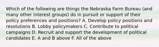 Which of the following are things the Nebraska Farm Bureau (and many other interest groups) do in pursuit or support of their policy preferences and positions? A. Develop policy positions and resolutions B. Lobby policymakers C. Contribute to political campaigns D. Recruit and support the development of political candidates E. A and B above F. All of the above