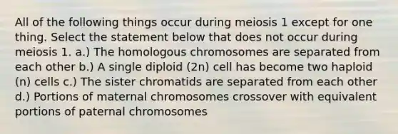 All of the following things occur during meiosis 1 except for one thing. Select the statement below that does not occur during meiosis 1. a.) The homologous chromosomes are separated from each other b.) A single diploid (2n) cell has become two haploid (n) cells c.) The sister chromatids are separated from each other d.) Portions of maternal chromosomes crossover with equivalent portions of paternal chromosomes