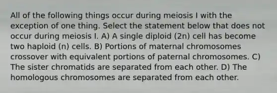 All of the following things occur during meiosis I with the exception of one thing. Select the statement below that does not occur during meiosis I. A) A single diploid (2n) cell has become two haploid (n) cells. B) Portions of maternal chromosomes crossover with equivalent portions of paternal chromosomes. C) The sister chromatids are separated from each other. D) The homologous chromosomes are separated from each other.