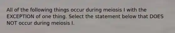 All of the following things occur during meiosis I with the EXCEPTION of one thing. Select the statement below that DOES NOT occur during meiosis I.