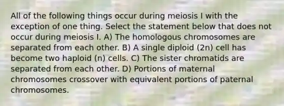 All of the following things occur during meiosis I with the exception of one thing. Select the statement below that does not occur during meiosis I. A) The homologous chromosomes are separated from each other. B) A single diploid (2n) cell has become two haploid (n) cells. C) The sister chromatids are separated from each other. D) Portions of maternal chromosomes crossover with equivalent portions of paternal chromosomes.