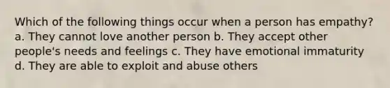 Which of the following things occur when a person has empathy? a. They cannot love another person b. They accept other people's needs and feelings c. They have emotional immaturity d. They are able to exploit and abuse others