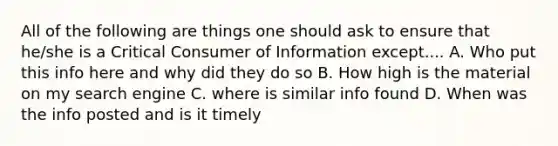 All of the following are things one should ask to ensure that he/she is a Critical Consumer of Information except.... A. Who put this info here and why did they do so B. How high is the material on my search engine C. where is similar info found D. When was the info posted and is it timely