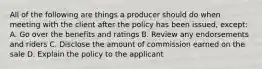 All of the following are things a producer should do when meeting with the client after the policy has been issued, except: A. Go over the benefits and ratings B. Review any endorsements and riders C. Disclose the amount of commission earned on the sale D. Explain the policy to the applicant