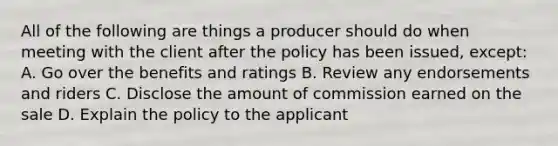 All of the following are things a producer should do when meeting with the client after the policy has been issued, except: A. Go over the benefits and ratings B. Review any endorsements and riders C. Disclose the amount of commission earned on the sale D. Explain the policy to the applicant